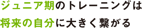 ジュニア期のトレーニングは将来の自分に大きく繋がる