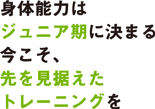 身体能力はジュニア期に決まる今こそ、先を見据えたトレーニングを